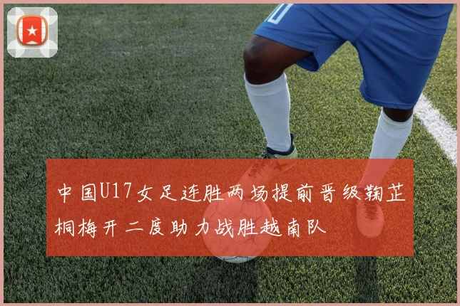 中国U17女足连胜两场提前晋级鞠芷桐梅开二度助力战胜越南队