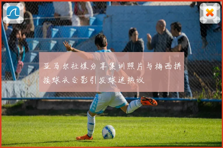 亚马尔社媒分享集训照片与梅西拼接球衣合影引发球迷热议