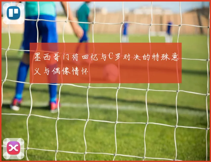 墨西哥门将回忆与C罗对决的特殊意义与偶像情怀