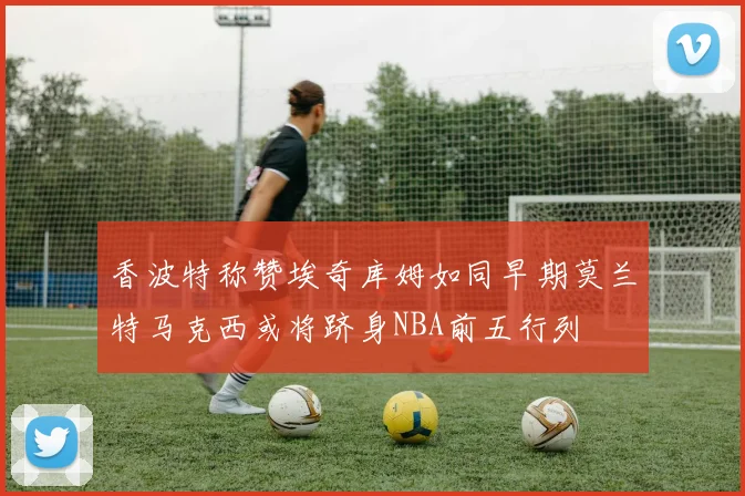 香波特称赞埃奇库姆如同早期莫兰特马克西或将跻身NBA前五行列