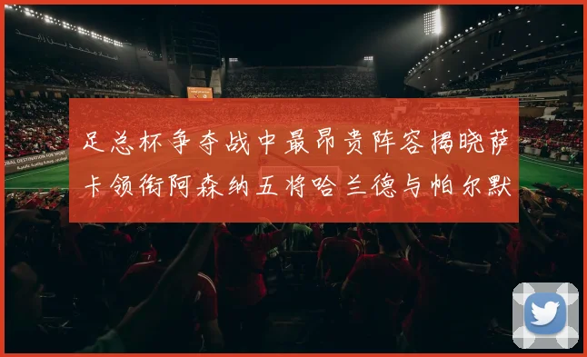 足总杯争夺战中最昂贵阵容揭晓萨卡领衔阿森纳五将哈兰德与帕尔默同在列