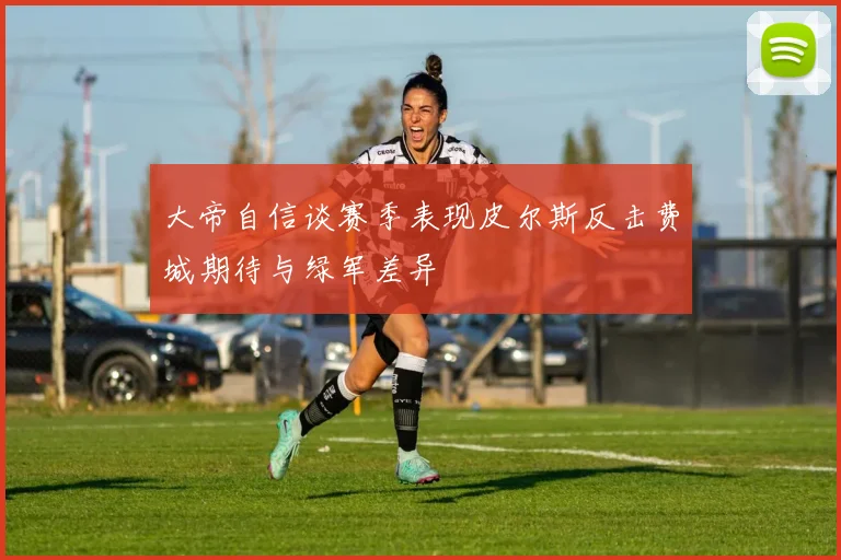 大帝自信谈赛季表现皮尔斯反击费城期待与绿军差异