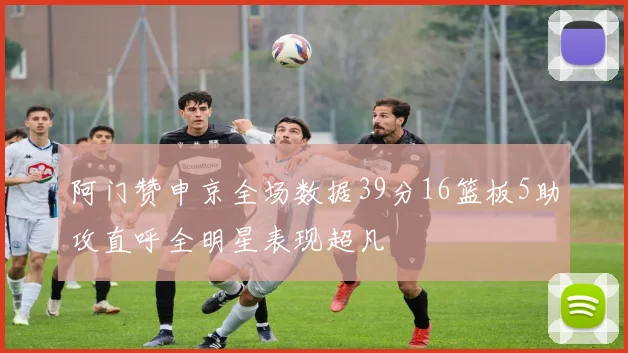 阿门赞申京全场数据39分16篮板5助攻直呼全明星表现超凡