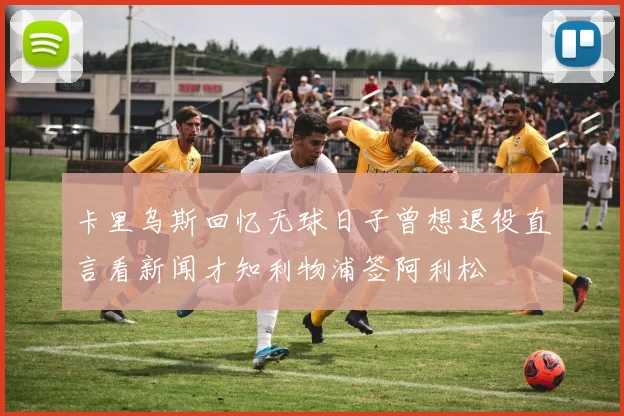 卡里乌斯回忆无球日子曾想退役直言看新闻才知利物浦签阿利松