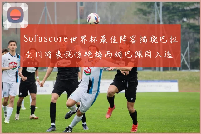 Sofascore世界杯最佳阵容揭晓巴拉圭门将表现惊艳梅西姆巴佩同入选