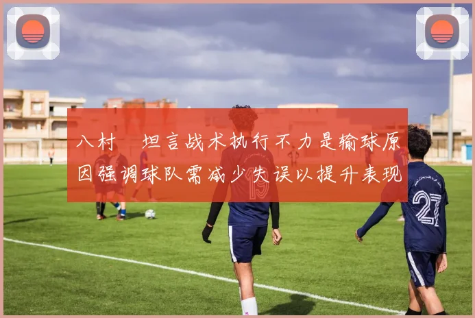 八村塁坦言战术执行不力是输球原因强调球队需减少失误以提升表现