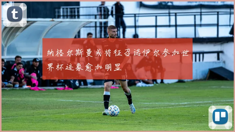 纳格尔斯曼或将征召诺伊尔参加世界杯迹象愈加明显