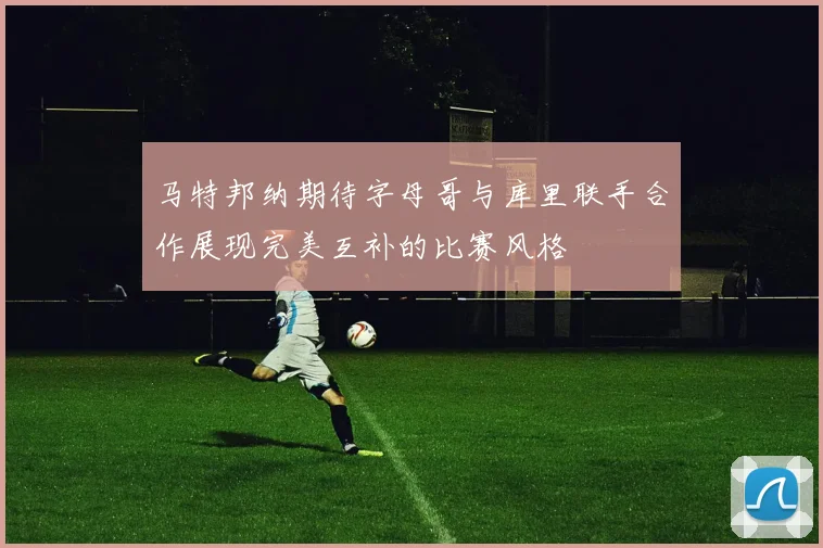 马特邦纳期待字母哥与库里联手合作展现完美互补的比赛风格