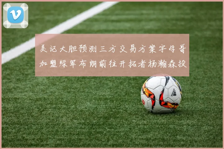 美记大胆预测三方交易方案字母哥加盟绿军布朗前往开拓者杨瀚森投奔雄鹿