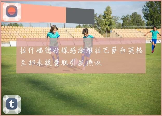 拉什福德社媒感谢维拉巴萨和英格兰却未提曼联引发热议