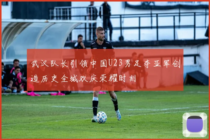 武汉队长引领中国U23男足夺亚军创造历史全城欢庆荣耀时刻