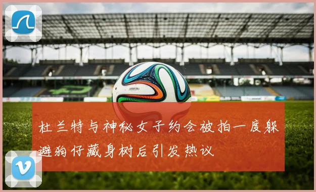 杜兰特与神秘女子约会被拍一度躲避狗仔藏身树后引发热议