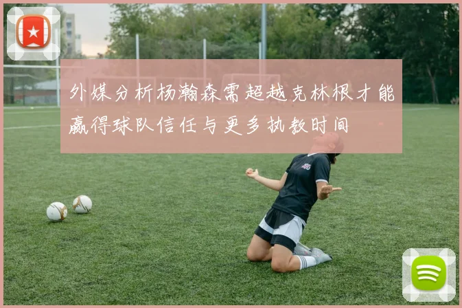 外媒分析杨瀚森需超越克林根才能赢得球队信任与更多执教时间