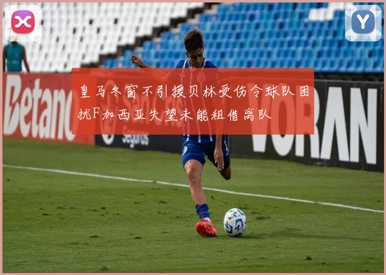 皇马冬窗不引援贝林受伤令球队困扰F加西亚失望未能租借离队