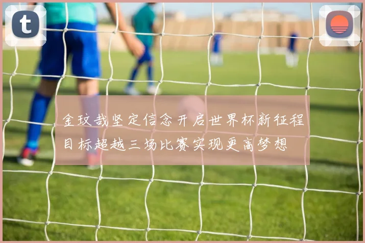 金玟哉坚定信念开启世界杯新征程目标超越三场比赛实现更高梦想