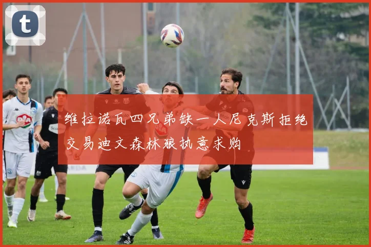 维拉诺瓦四兄弟缺一人尼克斯拒绝交易迪文森林狼执意求购