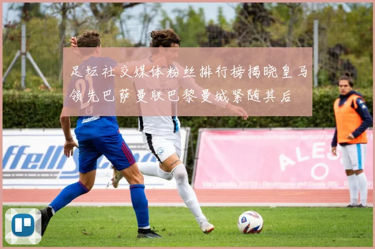 足坛社交媒体粉丝排行榜揭晓皇马领先巴萨曼联巴黎曼城紧随其后