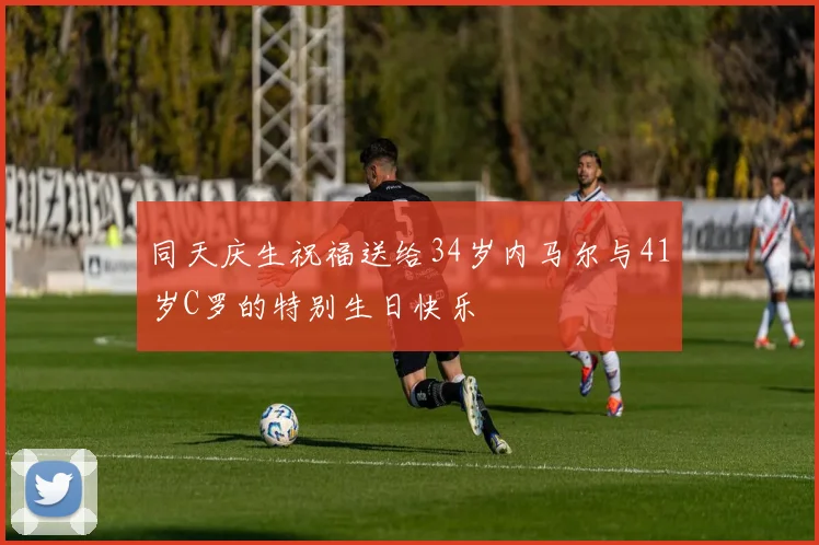 同天庆生祝福送给34岁内马尔与41岁C罗的特别生日快乐