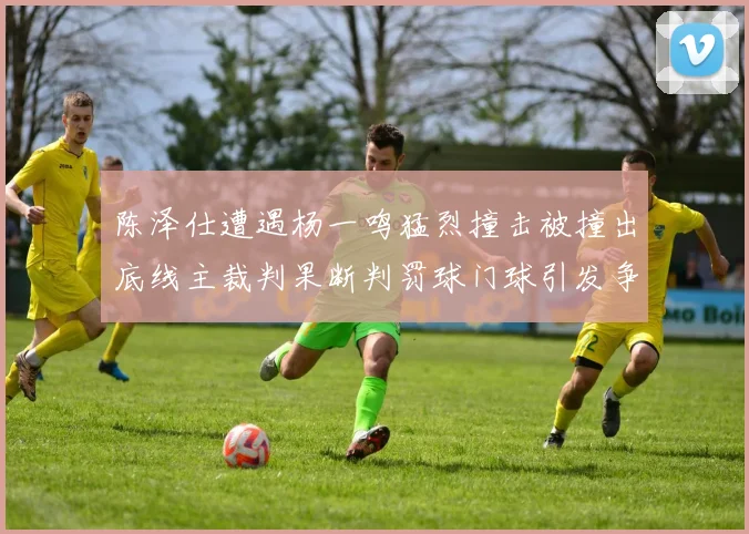 陈泽仕遭遇杨一鸣猛烈撞击被撞出底线主裁判果断判罚球门球引发争议