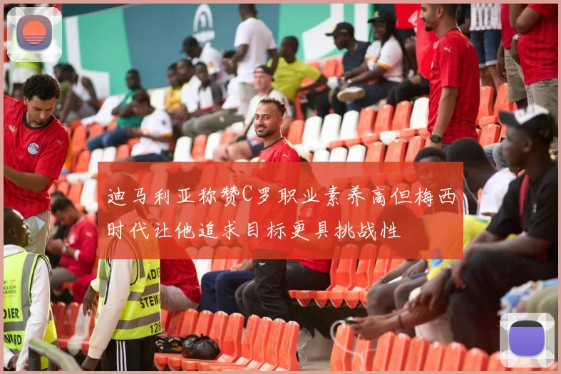 迪马利亚称赞C罗职业素养高但梅西时代让他追求目标更具挑战性