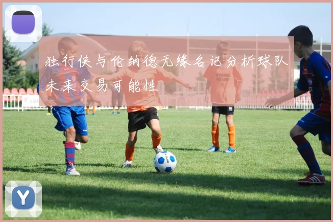 独行侠与伦纳德无缘名记分析球队未来交易可能性