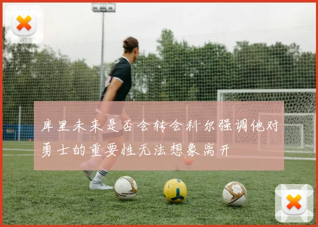 库里未来是否会转会科尔强调他对勇士的重要性无法想象离开