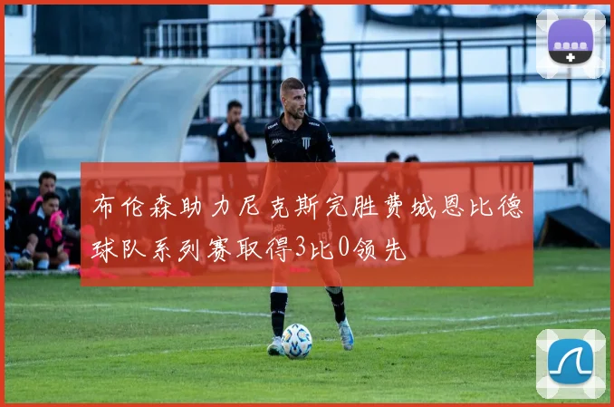 布伦森助力尼克斯完胜费城恩比德球队系列赛取得3比0领先